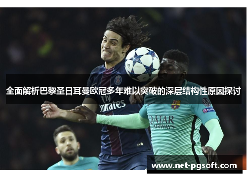 全面解析巴黎圣日耳曼欧冠多年难以突破的深层结构性原因探讨