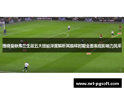 围绕曼联弗兰生涯五大技能深度解析其巅峰时期全面表现影响力风采